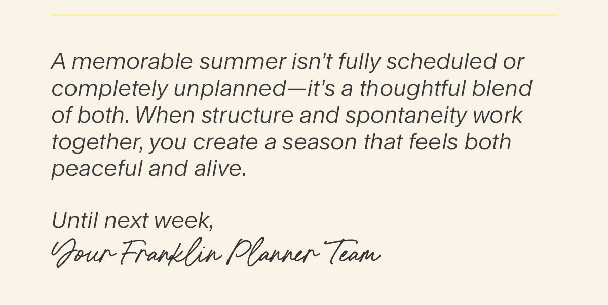 A memorable summer isn’t fully scheduled or completely unplanned—it’s a thoughtful blend of both. When structure and spontaneity work together, you create a season that feels both peaceful and alive.