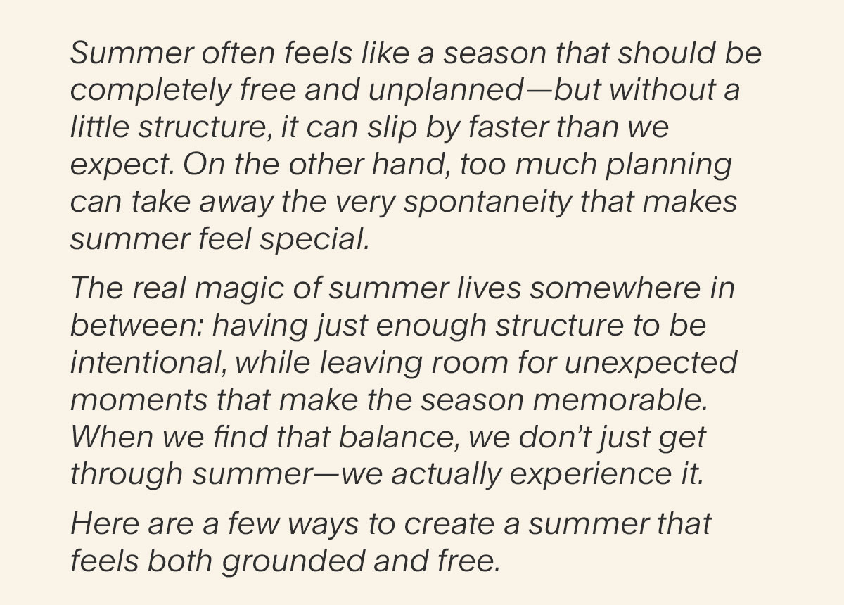 Summer often feels like a season that should be completely free and unplanned—but without a little structure, it can slip by faster than we expect. On the other hand, too much planning can take away the very spontaneity that makes summer feel special. The real magic of summer lives somewhere in between: having just enough structure to be    intentional, while leaving room for unexpected moments that make the season memorable. When we find that balance, we don’t just get through summer—we actually experience it. Here are a few ways to create a summer that feels both grounded and free.