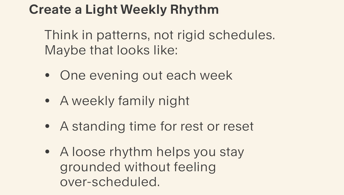 Create a Light Weekly Rhythm - Think in patterns, not rigid schedules. - Maybe that looks like: - One evening out each week - A weekly family night - A standing time for rest or reset - A loose rhythm helps you stay grounded without feeling over-scheduled. Plan the Fun on Purpose - Spontaneous doesn’t have to mean accidental. If something matters to you—beach days, local adventures, time with friends—put it on the calendar. Planning fun ensures it actually happens, instead of getting lost in the busyness of the season.