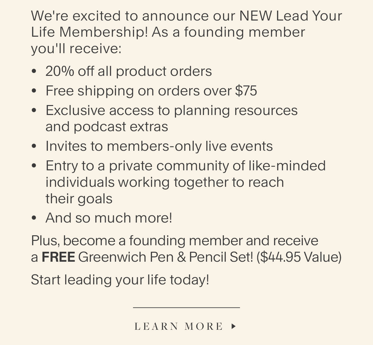 We're excited to announce our NEW Lead Your Life Membership! As a founding member you'll receive: 20% off all product orders, Free shipping on orders over $75, Exclusive access to planning resources and podcast extras; Invites to members-only live events, Entry to a private community of like-minded individuals working together to reach their goals, And so much more! Plus, become a founding member and receive a FREE Greenwich Pen & Pencil Set! ($44.95 Value). Start leading your life today! Learn More.