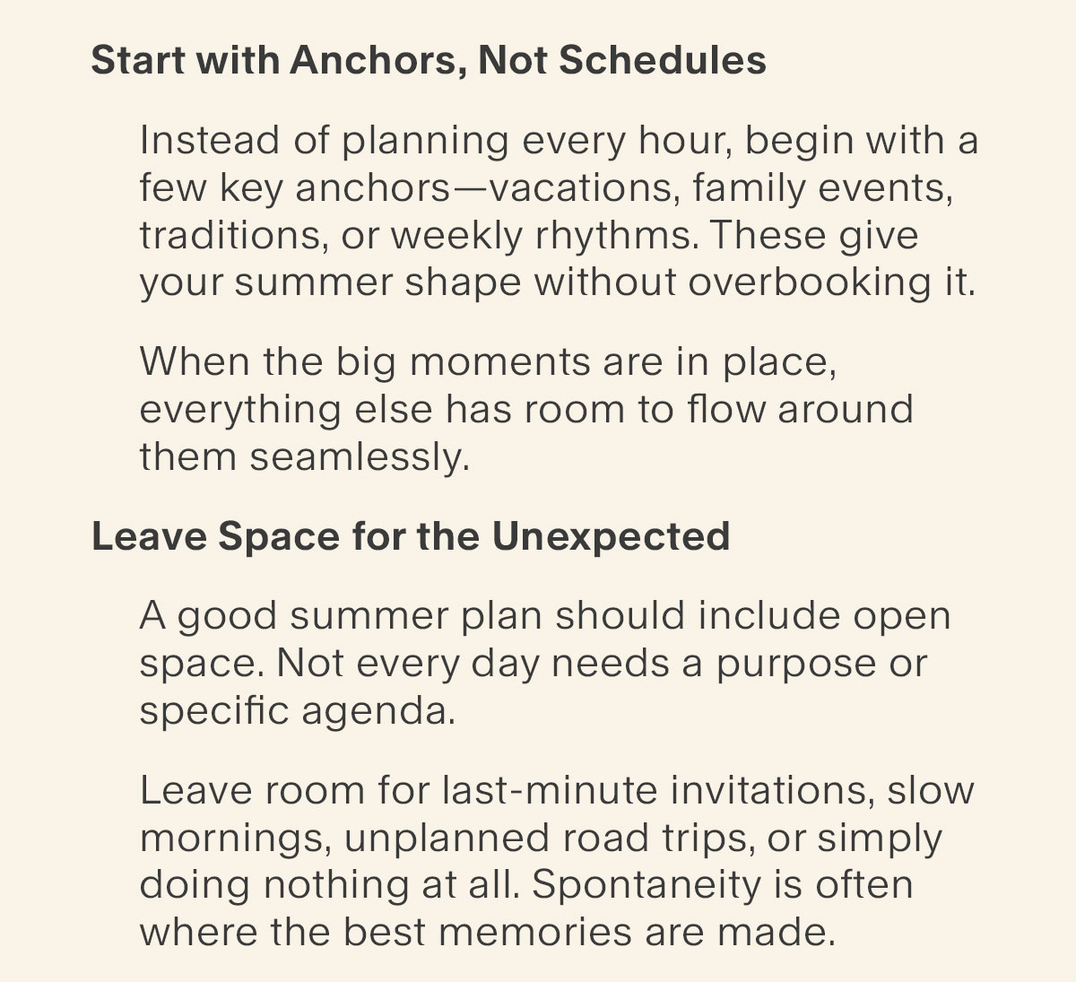Start with Anchors, Not Schedules - Instead of planning every hour, begin with a few key anchors—vacations, family events, traditions, or weekly rhythms. These give your summer shape without overbooking it. - When the big moments are in place, everything else has room to flow around them. Leave Space for the Unexpected - A good summer plan should include open space. Not every day needs a purpose or agenda. Leave room for last-minute invitations, slow mornings, unplanned road trips, or simply doing nothing at all. Spontaneity is often where the best memories are made.