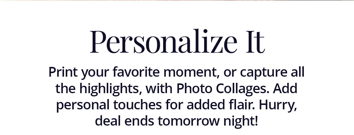 Print your favorite moment, or capture all the highlights, with Photo Collages. Add personal touches for added flair. Hurry, deal ends tomorrow night!