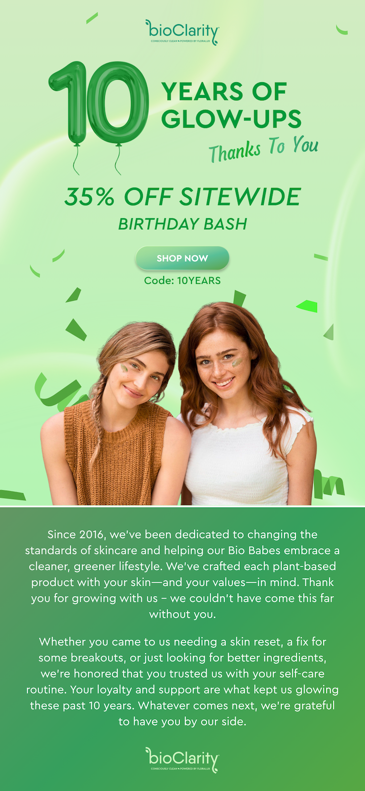 10 Years of Glow-Ups Thanks To You! 35% off Sitewide Birthday Bash - Shop Now Code: 10YEARS - Since 2016, we’ve been dedicated to changing the standards of skincare and helping our Bio Babes embrace a cleaner, greener lifestyle. We’ve crafted each plant-based product with your skin—and your values—in mind. Thank you for growing with us – we couldn’t have come this far without you. Whether you came to us needing a skin reset, a fix for some breakouts, or just looking for better ingredients, we’re honored that you trusted us with your self-care routine. Your loyalty and support are what kept us glowing these past 10 years. Whatever comes next, we’re grateful to have you by our side. - bioClarity 