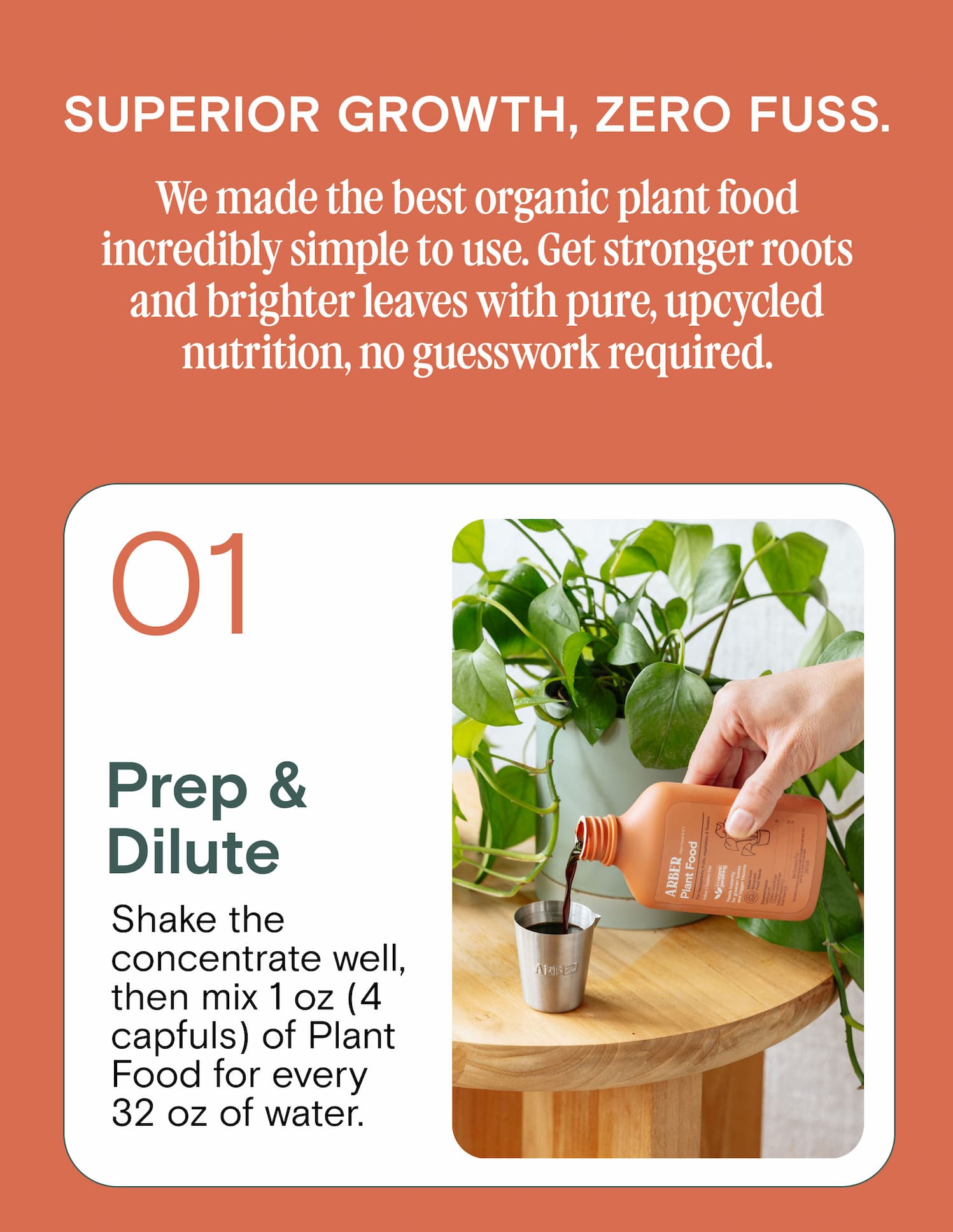 Superior Growth, Zero Fuss. We made the best organic plant food incredibly simple to use. Get stronger roots and brighter leaves with pure, upcycled nutrition, no guesswork required. 01 Prep & Dilute Shake the concentrate well, then mix 1 oz (4 capfuls) of Plant Food for every 32 oz of water.