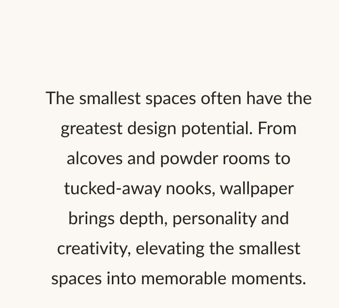 The smallest spaces often have the greatest design potential. From alcoves and powder rooms to tucked-away nooks, wallpaper brings depth, personality and creativity, elevating the smallest spaces into memorable moments.
