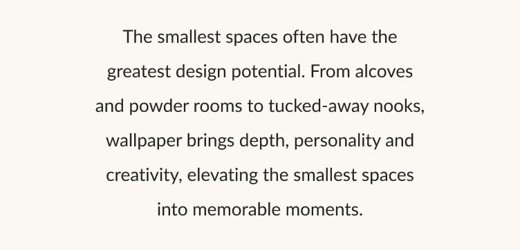 The smallest spaces often have the greatest design potential. From alcoves and powder rooms to tucked-away nooks, wallpaper brings depth, personality and creativity, elevating the smallest spaces into memorable moments.