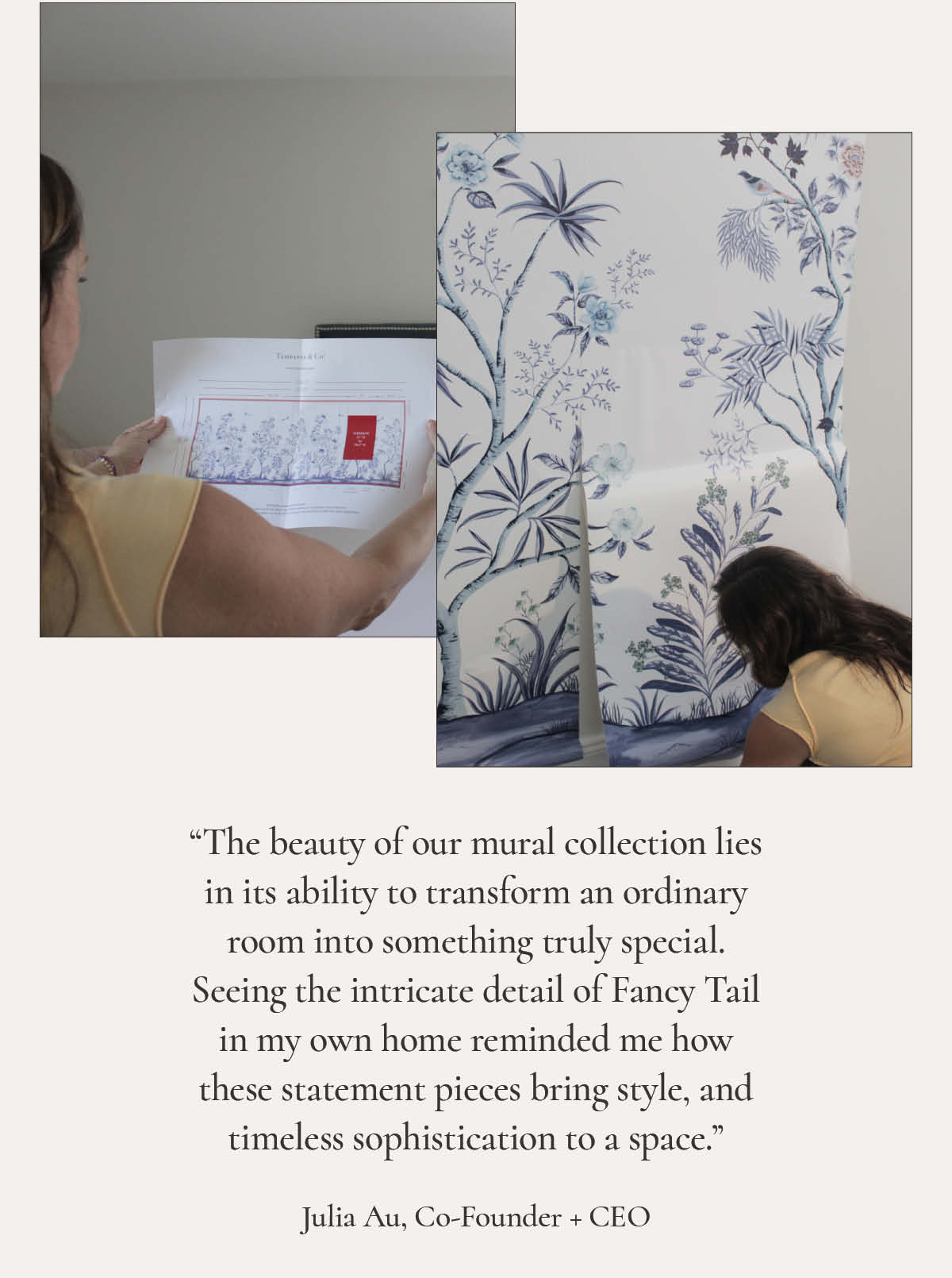 Box with image of Tempaper Co Founder Julia Au looking at a paper showing the layout of the Fancy Tail wall mural. Second image showing Julia installing the mural on the wall. Text "he beauty of our mural collection lies in its ability to transform an ordinary room into something truly special. Seeing the intricate detail of Fancy Tail in my own home reminded me how these statement pieces bring style, and timeless sophistication to a space. Julia Au, Co-Founder and CEO""