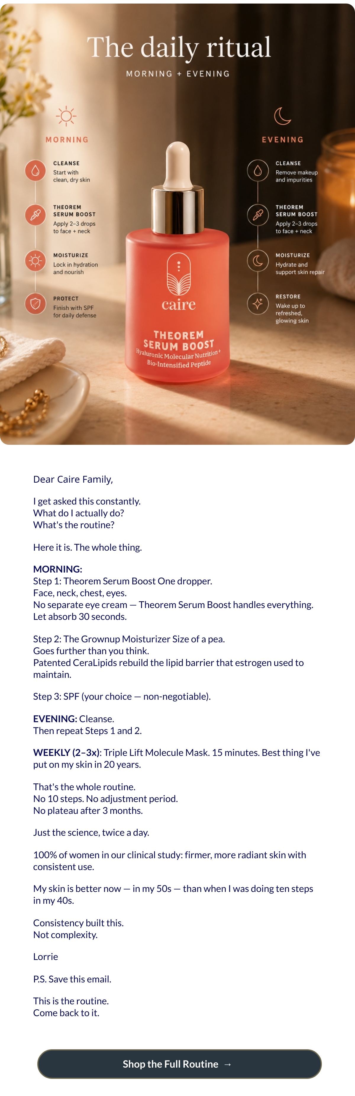  Dear Caire Family,I get asked this constantly.What do I actually do?Whats the routine?Here it is. The whole thing.MORNING:Step 1: Theorem Serum Boost One dropper.Face, neck, chest, eyes.No separate eye cream — Theorem Serum Boost handles everything.Let absorb 30 seconds.Step 2: The Grownup Moisturizer Size of a pea.Goes further than you think.Patented CeraLipids rebuild the lipid barrier that estrogen used to maintain.Step 3: SPF (your choice — non-negotiable).EVENING: Cleanse.Then repeat Steps 1 and 2.WEEKLY (2–3x): Triple Lift Molecule Mask. 15 minutes. Best thing Ive put on my skin in 20 years.Thats the whole routine.No 10 steps. No adjustment period.No plateau after 3 months.Just the science, twice a day.100% of women in our clinical study: firmer, more radiant skin with consistent use.My skin is better now — in my 50s — than when I was doing ten steps in my 40s.Consistency built this.Not complexity.LorrieP.S. Save this email.This is the routine.Come back to it. Shop the Full Routinenbsp; → nbsp;