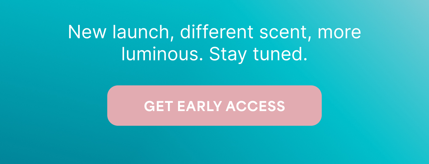 New launch, different scent, more luminous. Stay tuned. -- GET EARLY ACCESS