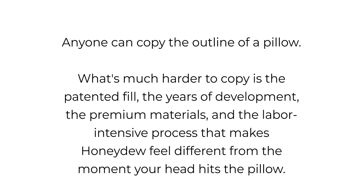 Anyone can copy the outline of a pillow. What's much harder to copy is the patented fill, the years of development, the premium materials, and the labor-intensive process that makes Honeydew feel different from the moment your head hits the pillow.
