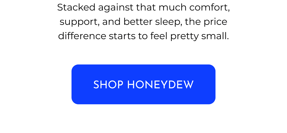 Stacked against that much comfort, support, and better sleep, the price difference starts to feel pretty small. SHOP HONEYDEW