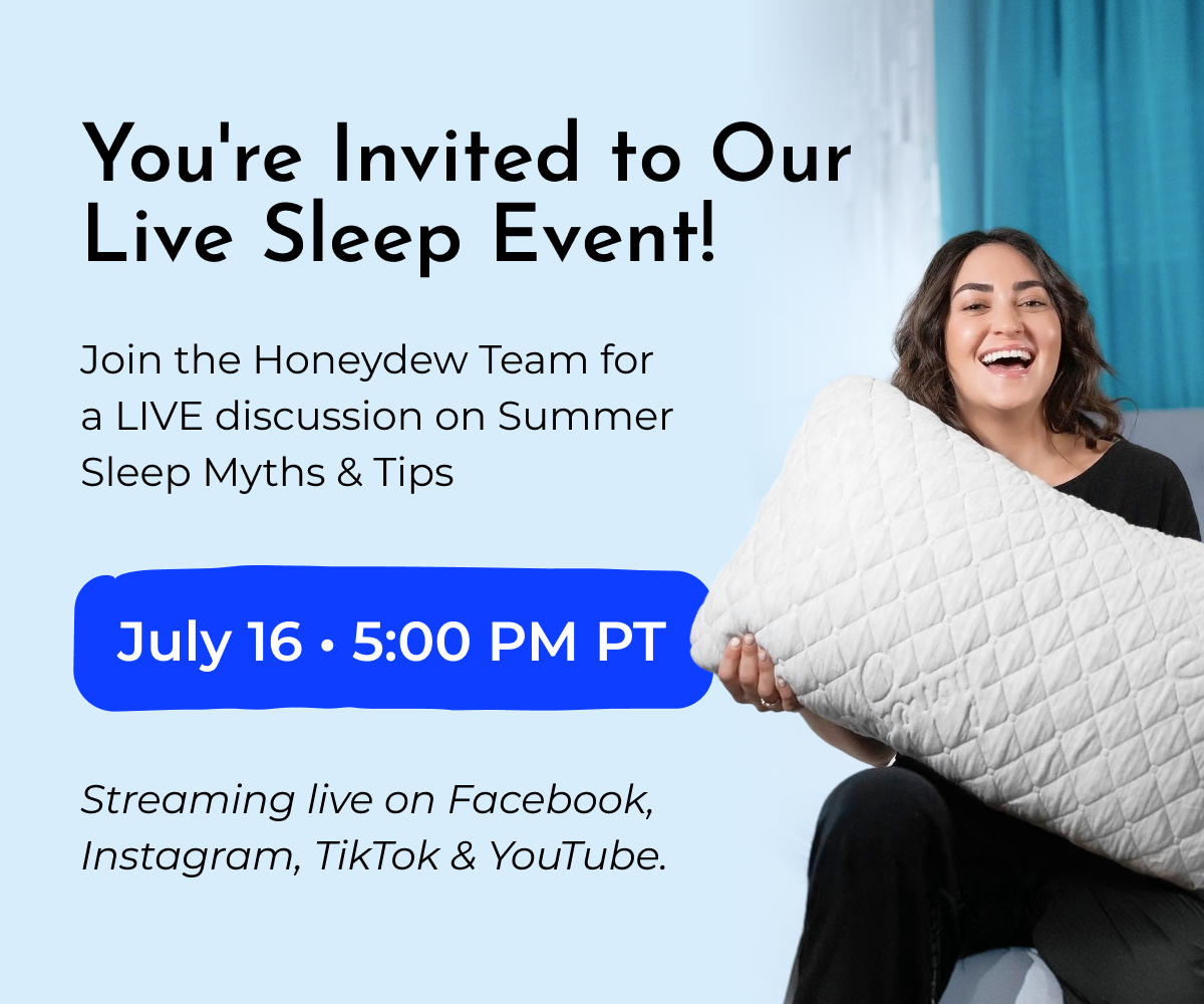 You're Invited to Our Live Sleep Event!  Join the Honeydew Team for a LIVE discussion on Summer Sleep Myths & Tips  July 16 • 5:00 PM PT  Streaming live on Facebook, Instagram, TikTok & YouTube.