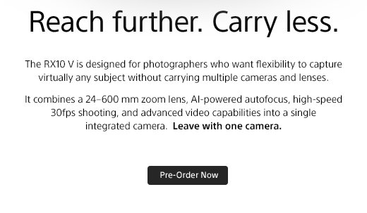 Reach further. Carry less | The RX10 V is designed for photographers who want flexibility to capture virtually any subject without carrying multiple cameras and lenses. It combines a 24-600 mm zoom lens, AI-powered autofocus, high-speed 30fps shooting, and advanced video capabilities into a single integrated camera. Leave with one camera. Pre-Order Now