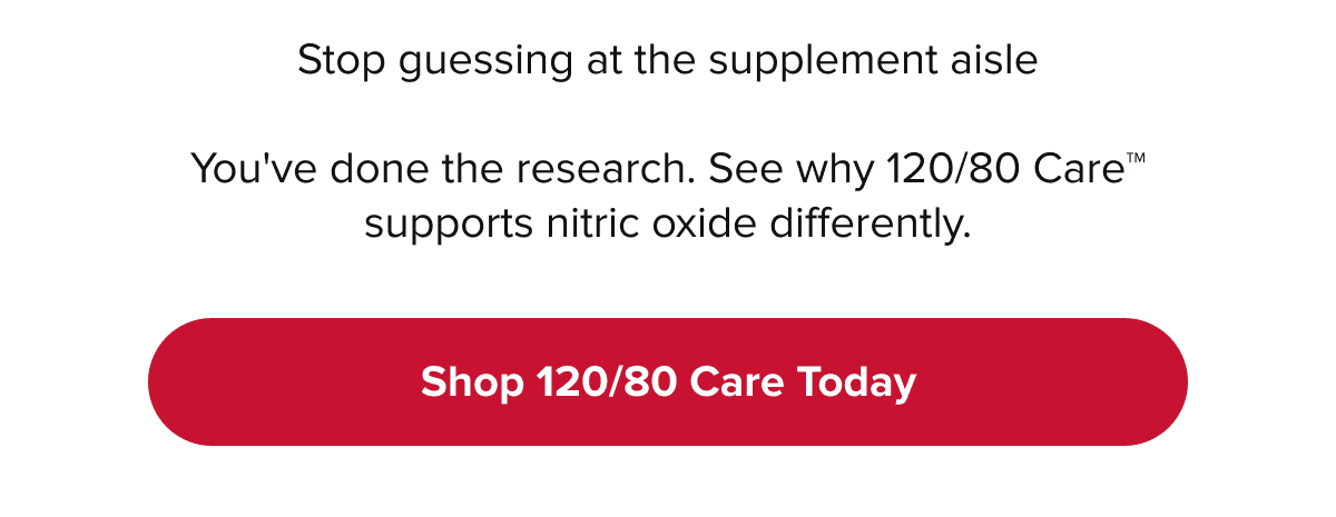 Stop guessing at the supplement aisle | You've done the research. See why 120/80 Care™ supports nitric oxide differently. | Shop 120/80 Care Today