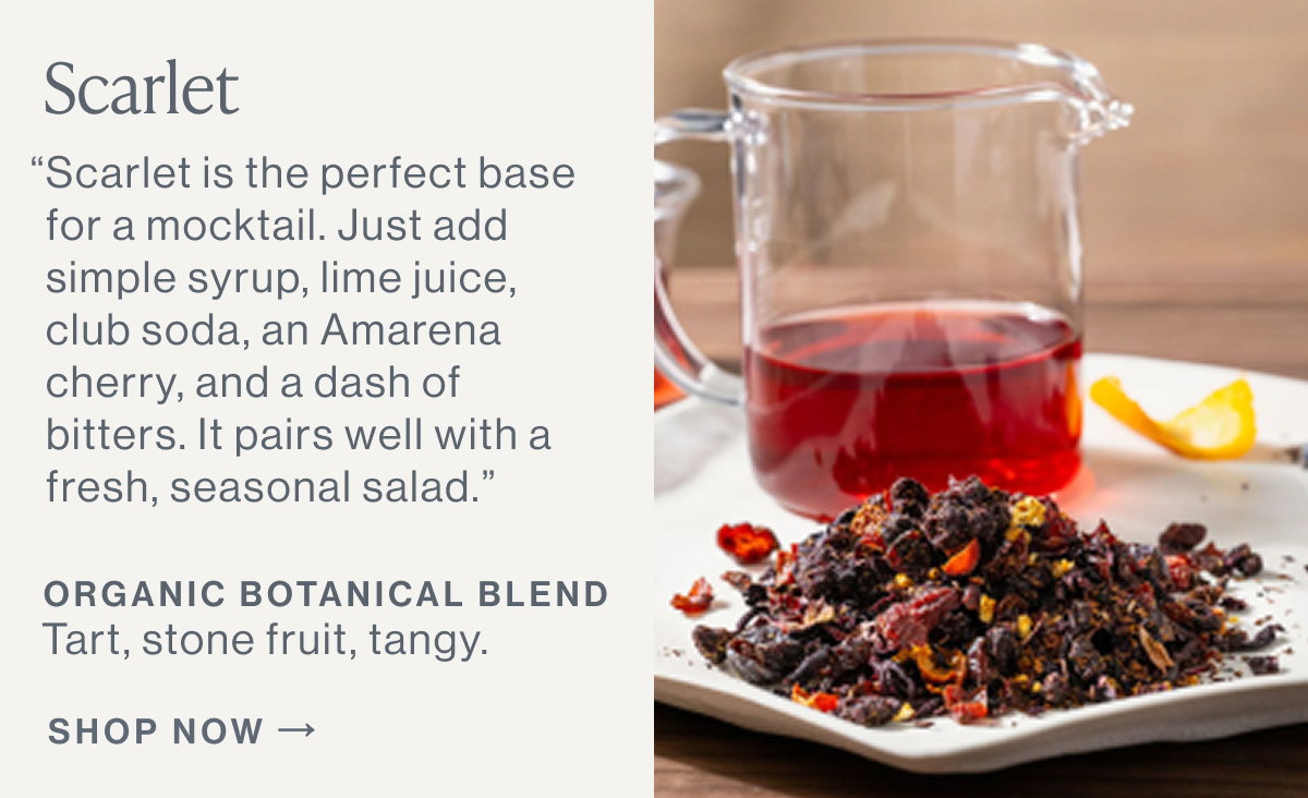 Scarlet  “Scarlet is the perfect base for a mocktail. Just add simple syrup, lime juice, club soda, an Amarena cherry, and a dash of bitters. It pairs well with a fresh, seasonal salad.”  ORGANIC BOTANICAL BLEND Tart, stone fruit, tangy.  [[SHOP NOW]]