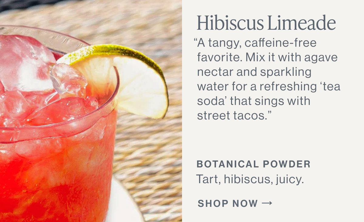Hibiscus Limeade  “A tangy, caffeine-free favorite. Mix it with agave nectar and sparkling water for a refreshing ‘tea soda’ that sings with street tacos.”  BOTANICAL POWDER Tart, hibiscus, juicy.  [[SHOP NOW]]