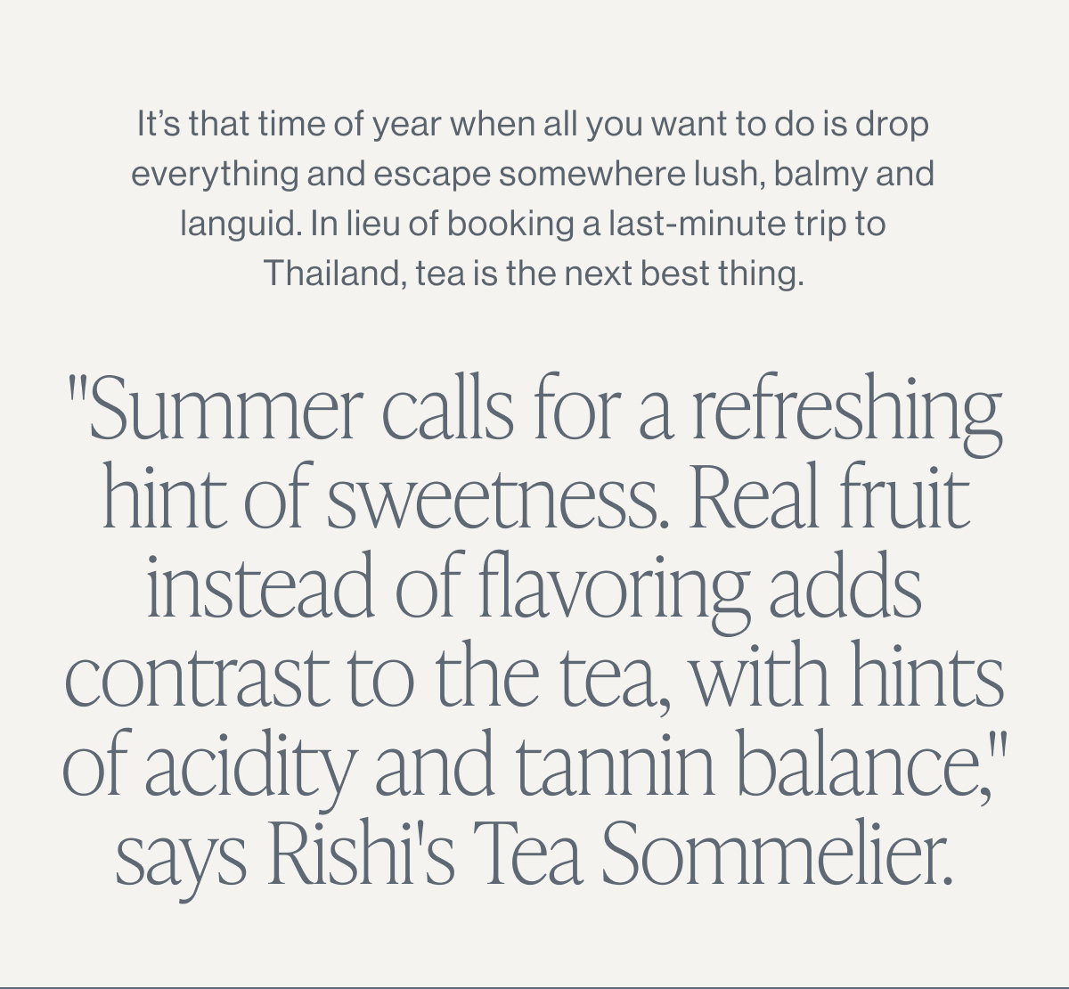 It’s that time of year when all you want to do is drop everything and escape somewhere lush, balmy and languid. In lieu of booking a last-minute trip to Thailand, tea is the next best thing.