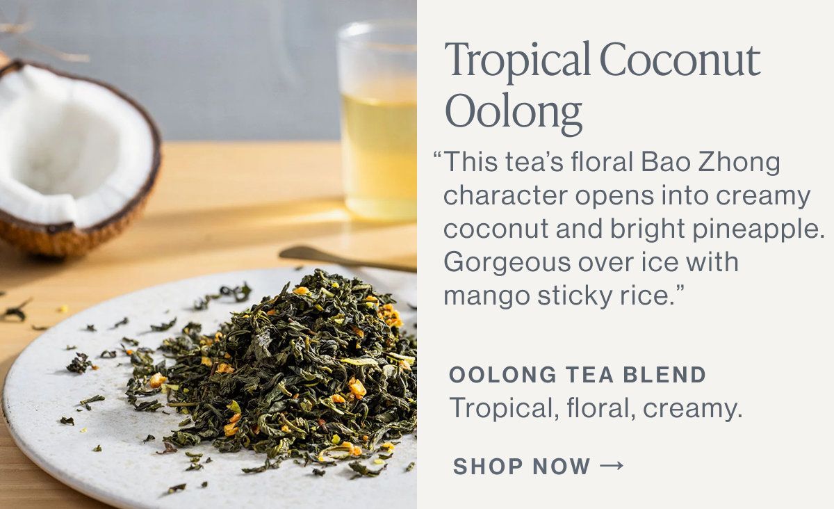 Tropical Coconut Oolong  “This tea’s floral Bao Zhong character opens into creamy coconut and bright pineapple. Gorgeous over ice with mango sticky rice.”  OOLONG TEA BLEND Tropical, floral, creamy.  [[SHOP NOW]]