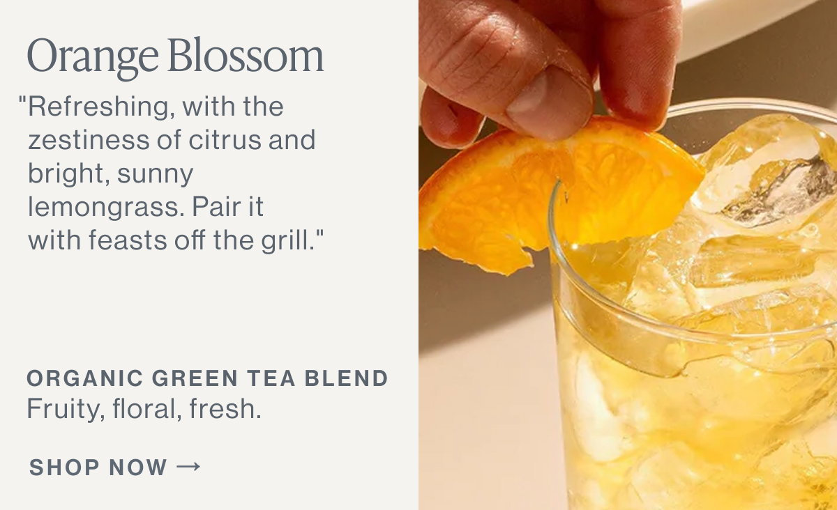 Orange Blossom  "Refreshing, with the zestiness of citrus and bright, sunny lemongrass. Pair it with feasts off the grill."  ORGANIC GREEN TEA BLEND Fruity, floral, fresh.  [[SHOP NOW]]