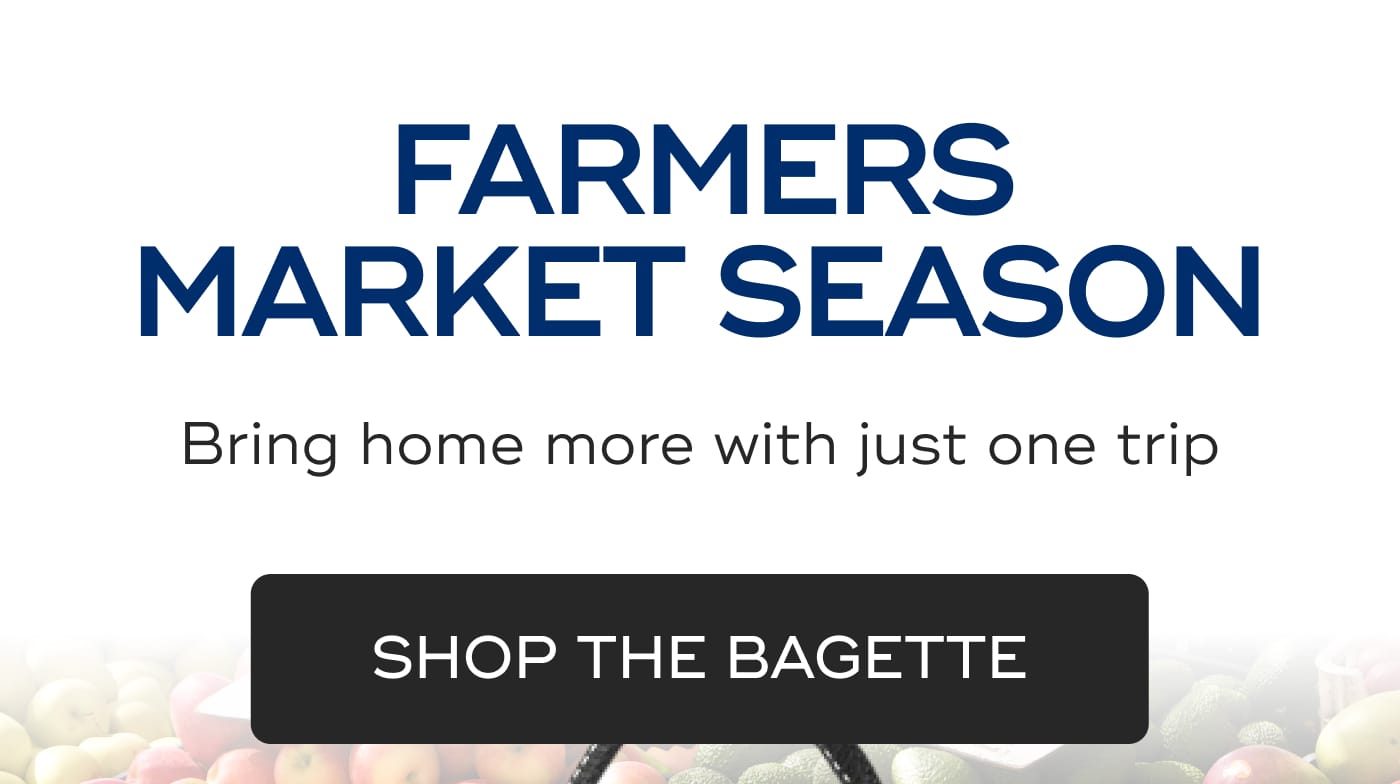 FARMERS MARKET SEASON. Bring home more with just one trip. SHOP THE BAGETTE