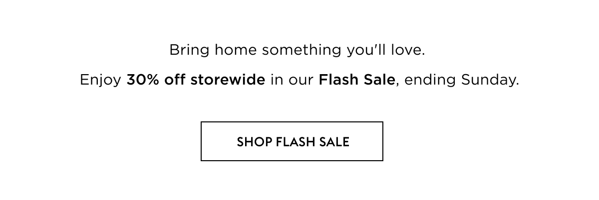 Bring home something you'll love. Enjoy 30% off storewide in our 4 day Flash Sale.
