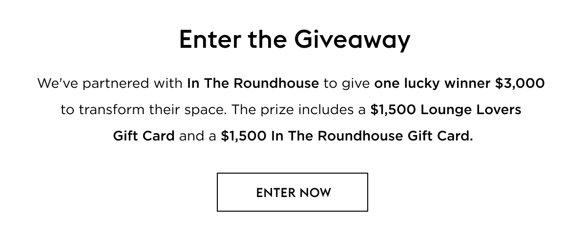We've partnered with In The Roundhouse to give one lucky winner $3,000  to transform their space. The prize includes a $1,500 Lounge Lovers Gift Card and a $1,500 In The Roundhouse Gift Card.