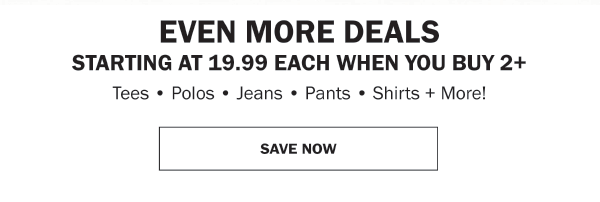 EVEN MORE DEALS STARTING AT 19.99 EACH WHEN YOU BUY 2+ Tees • Polos • Jeans • Pants • Shirts + More!