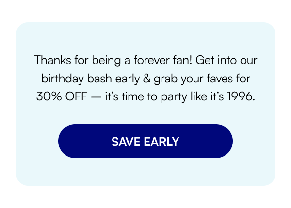 Thanks for being a forever fan! Get into our birthday bash early & grab your faves for 30% OFF – it’s time to party like it’s 1996. SAVE EARLY