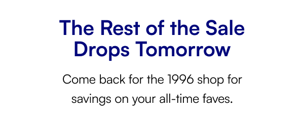 The Rest of the Sale Drops Tomorrow Come back for the 1996 shop for savings on your all-time faves.