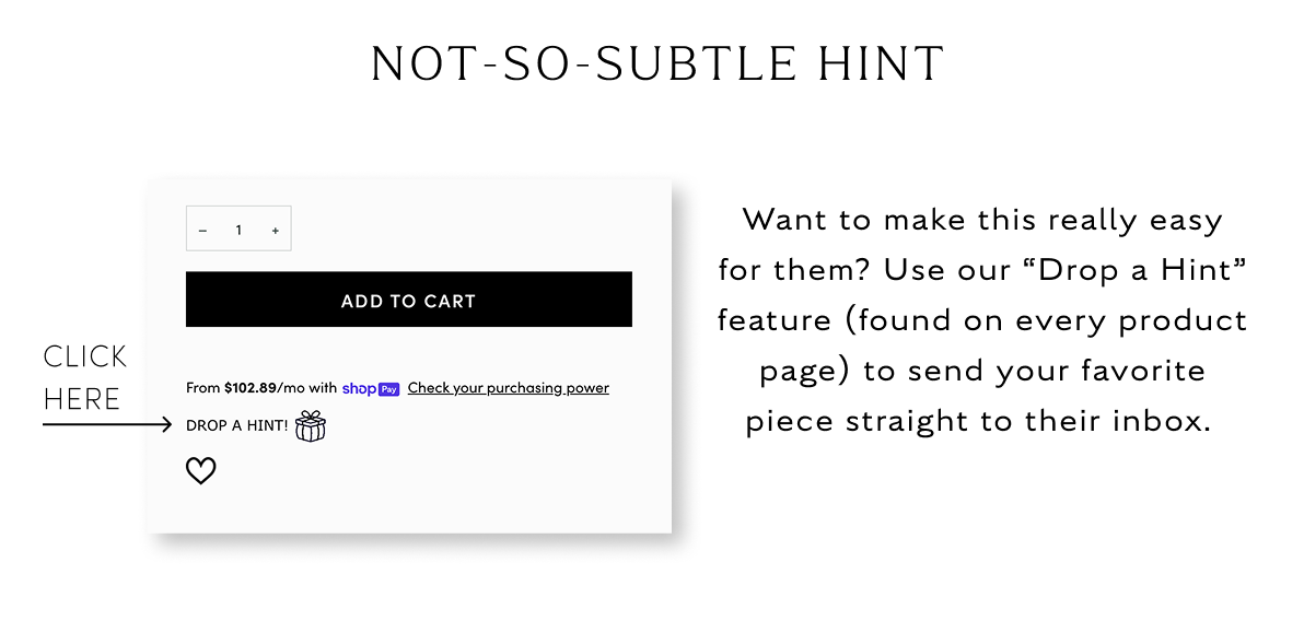 Not so subtle hint Want to make this really easy for them? Use our “Drop a Hint” feature (found on every product page) to send your favorite piece straight to their inbox. 