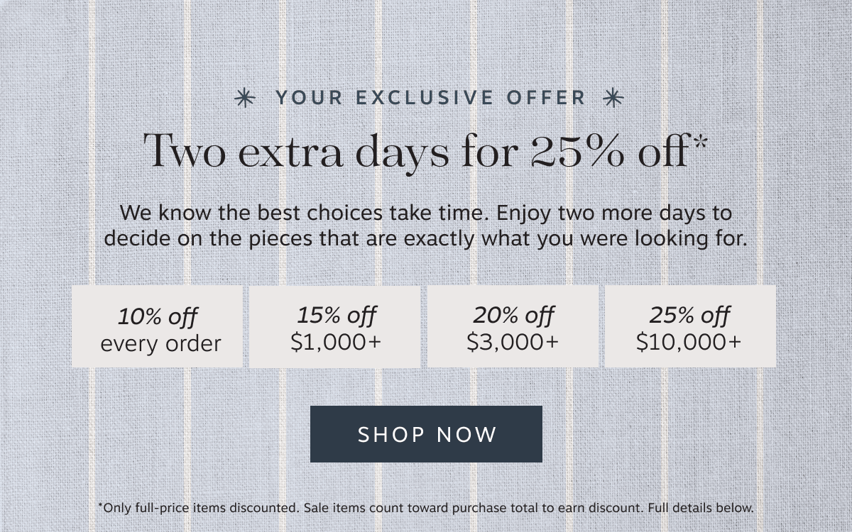 * Your EXCLUSIVE offer * Two extra days for 25% off* – We know the best choices take time. Enjoy two more days to decide on the pieces that are exactly what you were looking for. | 10% off every order | 15% off $1,000+ | 20% off $3,000+ | 25% off $10,000+ | Shop Now | *Only full-price items discounted. | Sale items count toward purchase total to earn discount. | Full details below.