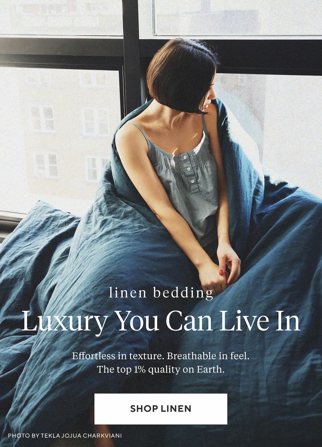 Linen Bedding LUXURY YOU CAN LIVE IN Effortless in texture. Breathable in feel. The top 1% quality on Earth. Shop Linen >