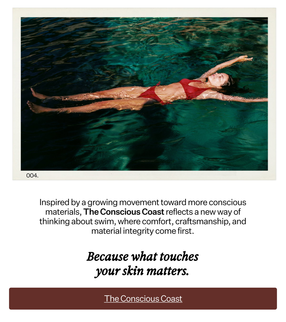 Inspired by a growing movement toward more conscious materials, The Conscious Coast reflects a new way of thinking about swim, where comfort, craftsmanship, and material integrity come first. Because what touches your skin matters.