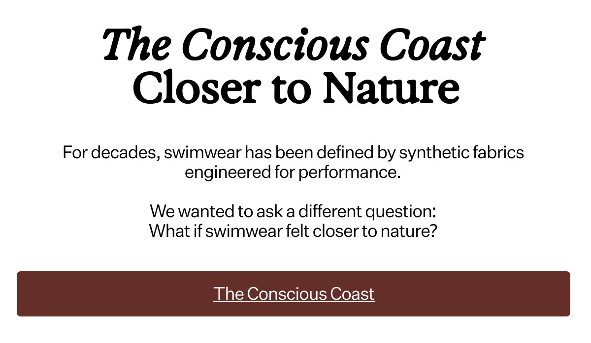 The Conscious Coast Closer to Nature For decades, swimwear has been defined by synthetic fabrics engineered for performance. We wanted to ask a different question: What if swimwear felt closer to nature?