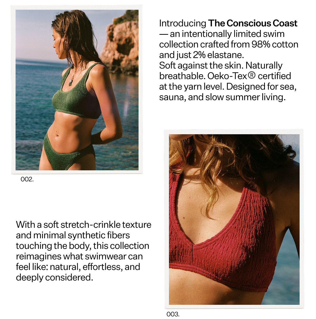 Introducing The Conscious
 Coast — an intentionally limited swim collection crafted from 98% cotton and just 2% elastane. Soft against the skin. Naturally breathable. Oeko-Tex® certified at the yarn level. Designed for sea, sauna, and slow summer living. With a soft stretch-crinkle texture and minimal synthetic fibers touching the body, this collection reimagines what swimwear can feel like: natural, effortless, and deeply considered.