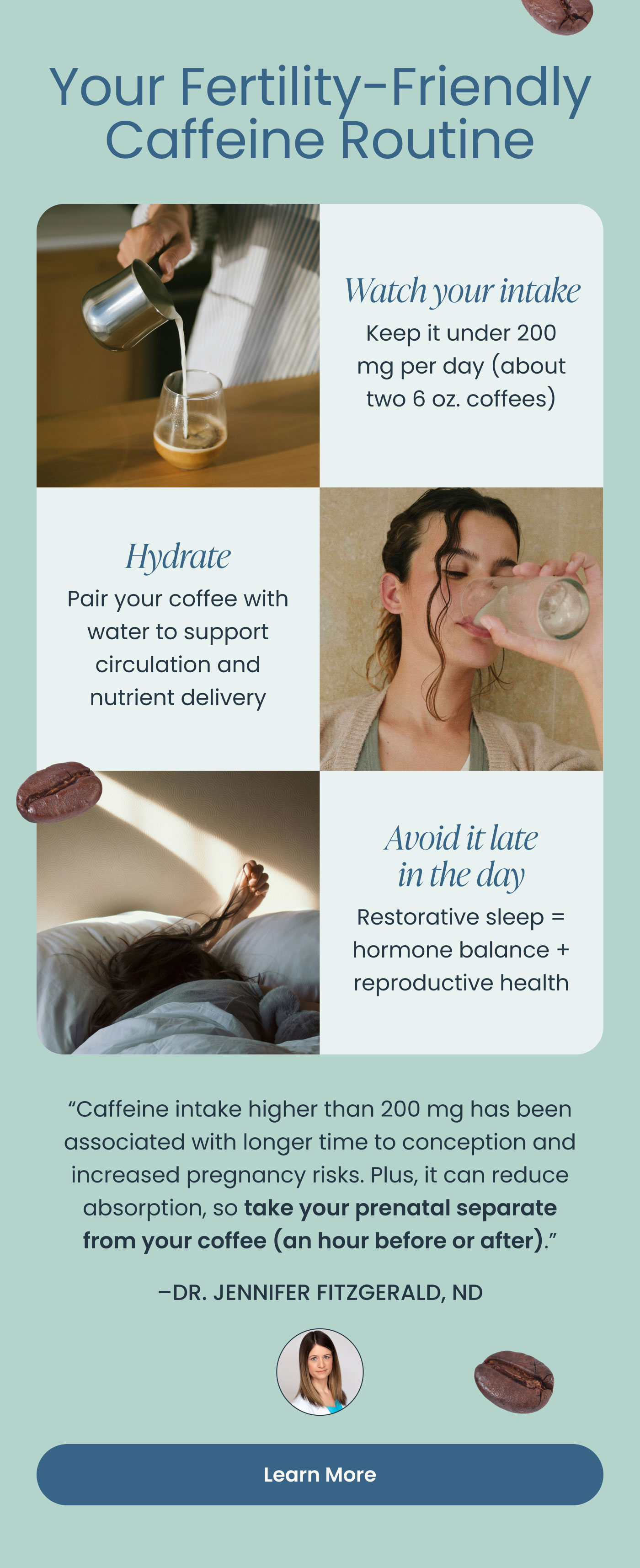 Your Fertility-Friendly Caffeine Routine  Watch your intake Keep it under 200 mg per day (about two 6 oz. coffees)  Hydrate Pair your coffee with water to support circulation and nutrient delivery  Avoid it late in the day Restorative sleep = hormone balance + reproductive health  “Caffeine intake higher than 200 mg has been associated with longer time to conception and increased pregnancy risks. Plus, it can reduce absorption, so take your prenatal separate from your coffee (an hour before or after).”  – DR. JENNIFER FITZGERALD, ND  Learn More
