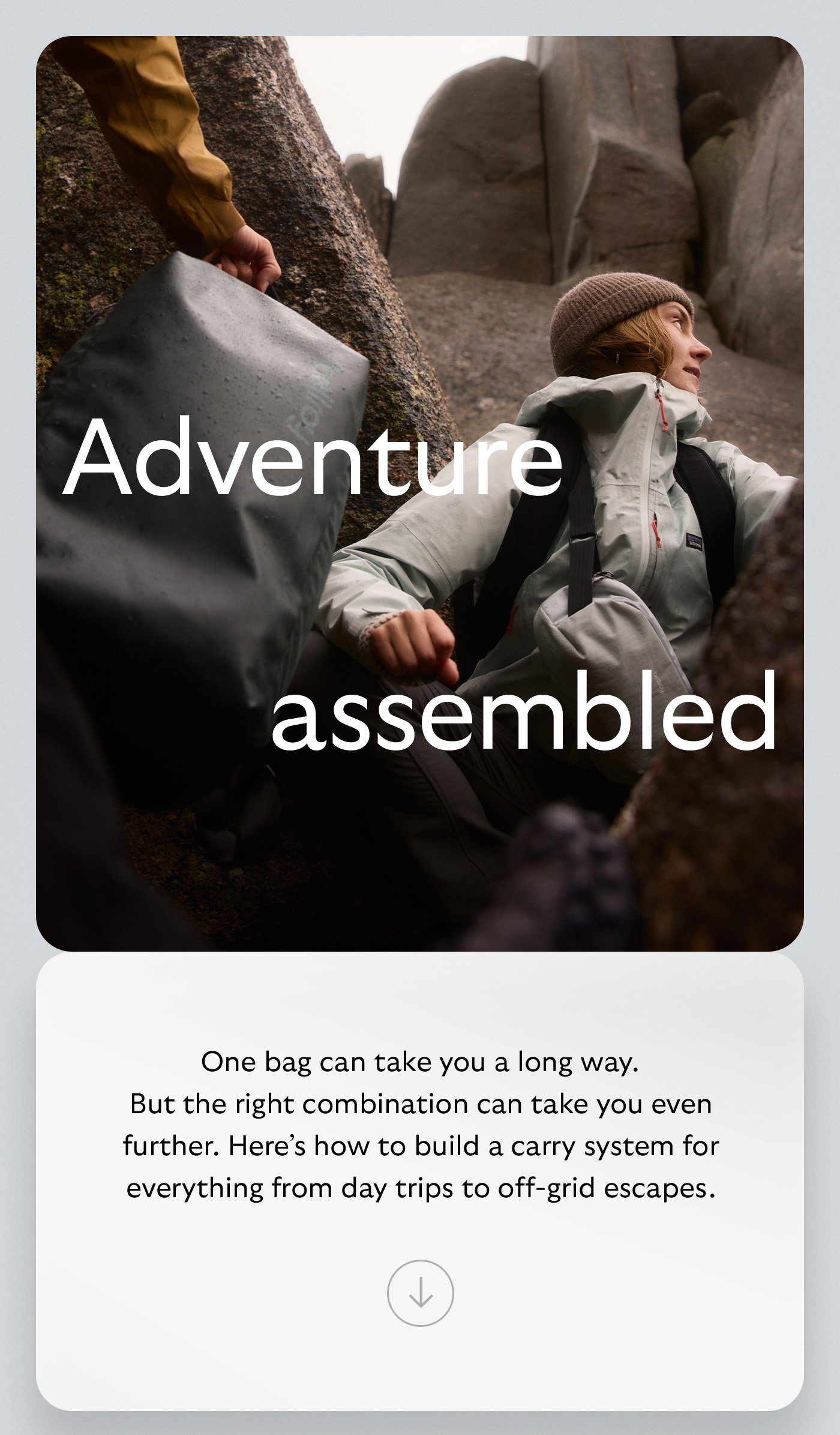[Header] Adventure, assembled [Body] One bag can take you a long way. But the right combination can take you even further. Here’s how to build a carry system for everything from day trips to off-grid escapes.