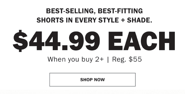 BEST-SELLING, BEST-FITTING SHORTS IN EVERY STYLE + SHADE. $44.99 EACH. When you buy 2+ | Reg. $55. SHOP NOW