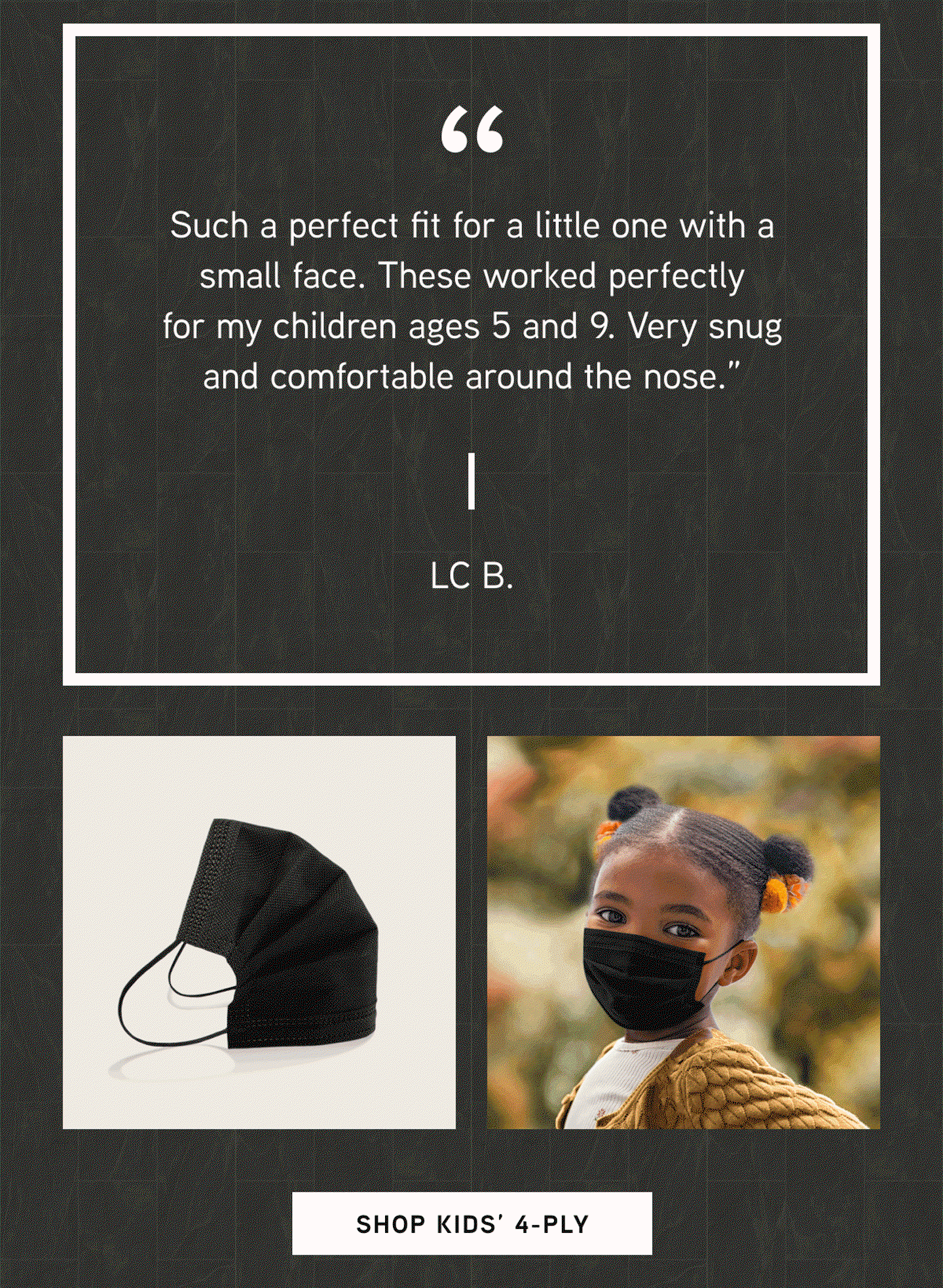 “Such a perfect fit for a little one with a small face. These worked perfectly for my children ages 5 and 9. Very snug and comfortable around the nose.”