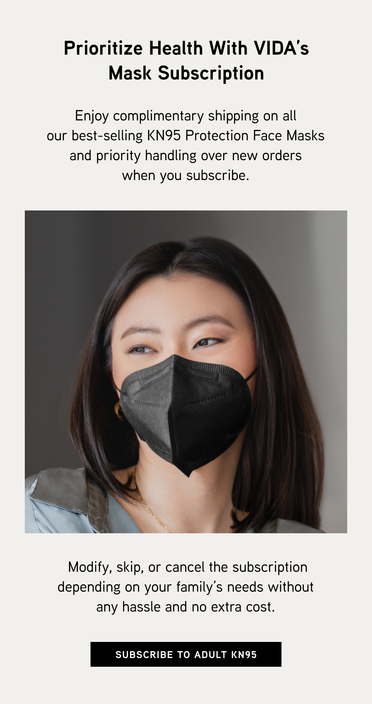 Prioritize Health with VIDA’s Mask Subscription. Enjoy complimentary shipping on all our best-selling KN95 Protection Face Masks and priority handling over new orders when you subscribe. Modify, skip, or cancel the subscription depending on your family’s needs without any hassle and no extra cost.