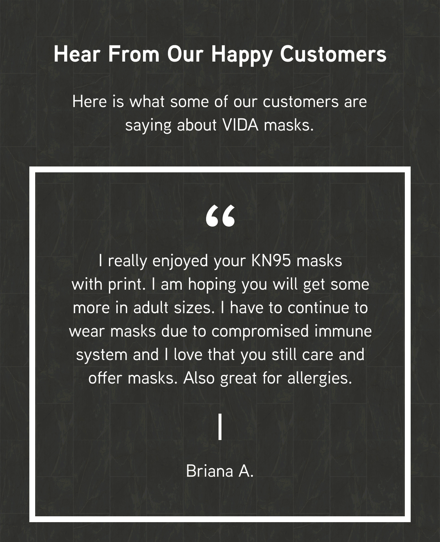 Hear From Our Happy Customers. Here is what some of our customers are saying about VIDA masks.  “I really enjoyed your KN95 masks with print. I am hoping you will get some more in adult sizes. I have to continue to wear masks due to compromised immune system and I love that you still care and offer masks. Also great for allergies.”  	— Briana A. 