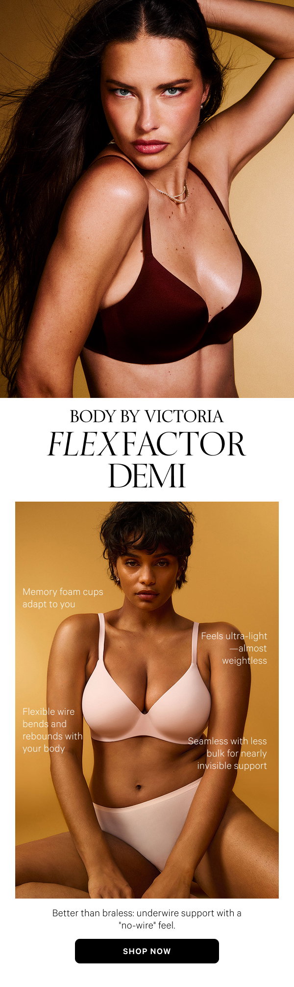 Body by Victoria FlexFactor Demi Better than braless: underwire support with a no-wire feel. Shop Now>- Feels ultra-light—almost weightless
- Memory foam cups adapt to you
- Flexible wire bends and rebounds with your body