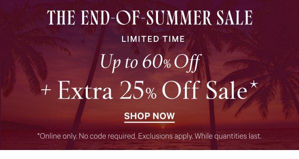 The End-of-Summer Sale  < Limited Time >  Up to 60% Off  + Extra 25% Off Sale*   *Online only. No code required. Exclusions apply. While quantities last.   Shop Now >