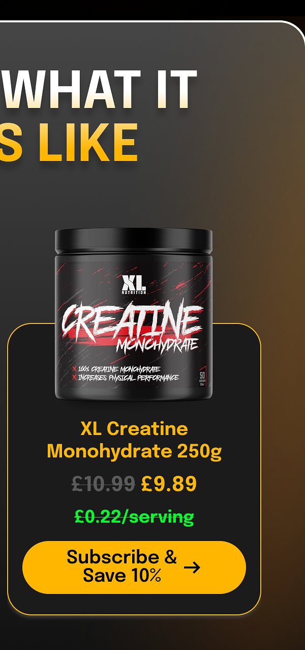 What it is like £10.99 £9.89 XL Creatine Monohydrate 250g £0.22/serving Subscribe & Save 10%