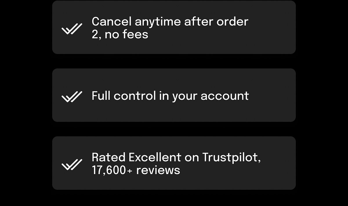 Cancel anytime after order 2, no fees Full control in your account Rated Excellent on Trustpilot, 17,600+ reviews