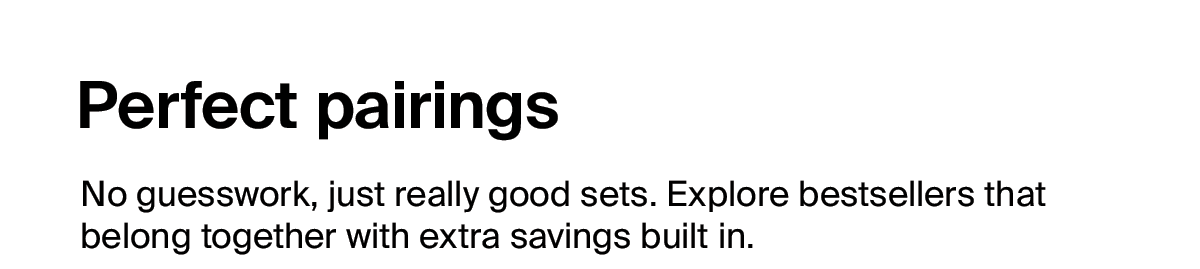 Perfect pairings - No guesswork, just really good sets. Explore bestsellers that belong together with extra savings built in. 