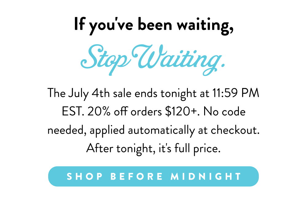 If you've been waiting, Stop Waiting. The July 4th sale ends tonight at 11:59 PM EST. 20% off orders $120+. No code needed, applied automatically at checkout. After tonight, it's full price.