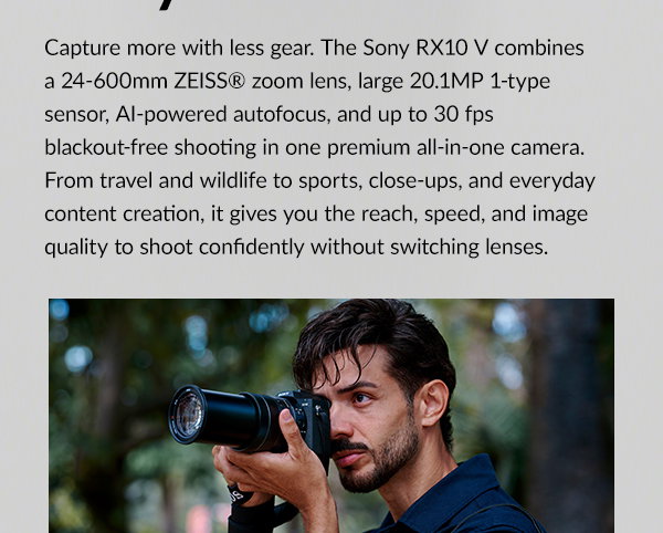 Capture more with less gear. The Sony RX10 V combines a 24-600mm ZEISS® zoom lens, large 20.1MP 1-type sensor, AI-powered autofocus, and up to 30 fps blackout-free shooting in one premium all-in-one camera. From travel and wildlife to sports, close-ups, and everyday content creation, it gives you the reach, speed, and image quality to shoot confidently without switching lenses.