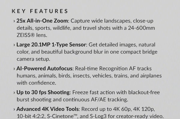 KEY FEATURES: › 25x All-in-One Zoom: Capture wide landscapes, close-up details, sports, wildlife, and travel shots with a 24-600mm ZEISS® lens. | › Large 20.1MP 1-Type Sensor: Get detailed images, natural color, and beautiful background blur in one compact bridge camera setup. | › AI-Powered Autofocus: Real-time Recognition AF tracks humans, animals, birds, insects, vehicles, trains, and airplanes with confidence. | › Up to 30 fps Shooting: Freeze fast action with blackout-free burst shooting and continuous AF/AE tracking. | › Advanced 4K Video Tools: Record up to 4K 60p, 4K 120p, 10-bit 4:2:2, S-Cinetone™, and S-Log3 for creator-ready video.