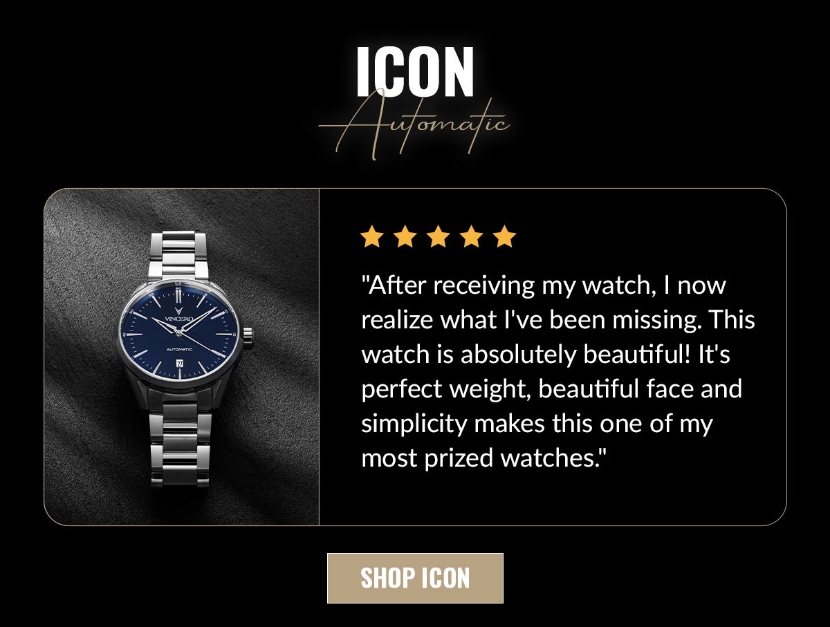 ICON Automatic "After receiving my watch, I now realize what I've been missing. This watch is absolutely beautiful! It's perfect weight, beautiful face and simplicity makes this one of my prized watches." SHOP ICON